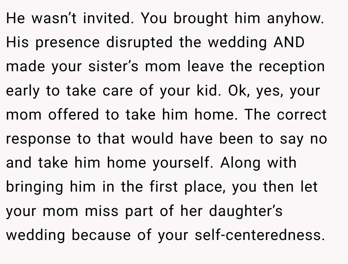 He wasn’t invited. You brought him anyhow. His presence disrupted the wedding AND made your sister’s mom leave the reception early to take care of your kid. Ok, yes, your mom offered to take him home. The correct response to that would have been to say no and take him home yourself. Along with bringing him in the first place, you then let your mom miss part of her daughter’s wedding because of your self-centeredness.