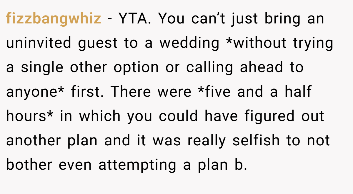 fizzbangwhiz − YTA. You can’t just bring an uninvited guest to a wedding *without trying a single other option or calling ahead to anyone* first. There were *five and a half hours* in which you could have figured out another plan and it was really selfish to not bother even attempting a plan b.