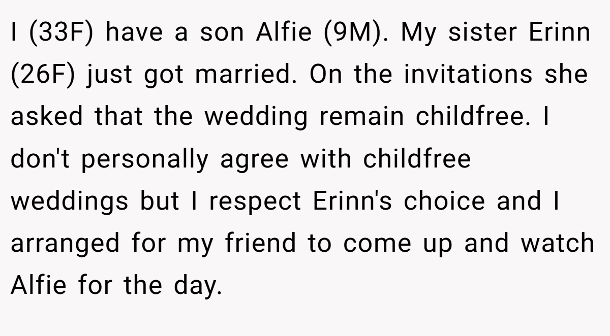 I (33F) have a son Alfie (9M). My sister Erinn (26F) just got married. On the invitations she asked that the wedding remain childfree. I don't personally agree with childfree weddings but I respect Erinn's choice and I arranged for my friend to come up and watch Alfie for the day.