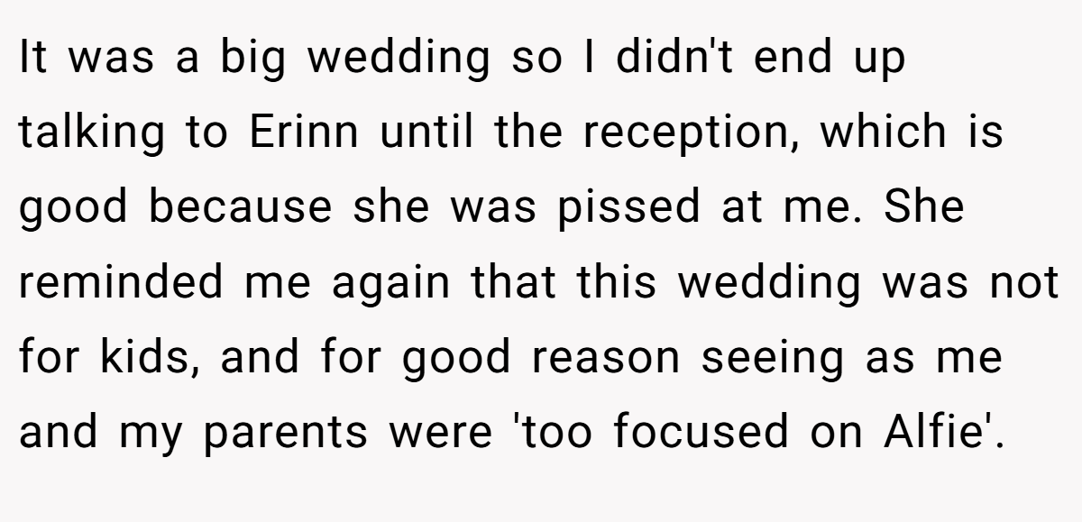 It was a big wedding so I didn't end up talking to Erinn until the reception, which is good because she was pissed at me. She reminded me again that this wedding was not for kids, and for good reason seeing as me and my parents were 'too focused on Alfie'.
