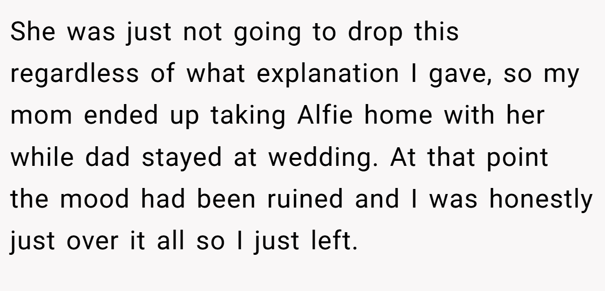 She was just not going to drop this regardless of what explanation I gave, so my mom ended up taking Alfie home with her while dad stayed at wedding. At that point the mood had been ruined and I was honestly just over it all so I just left.