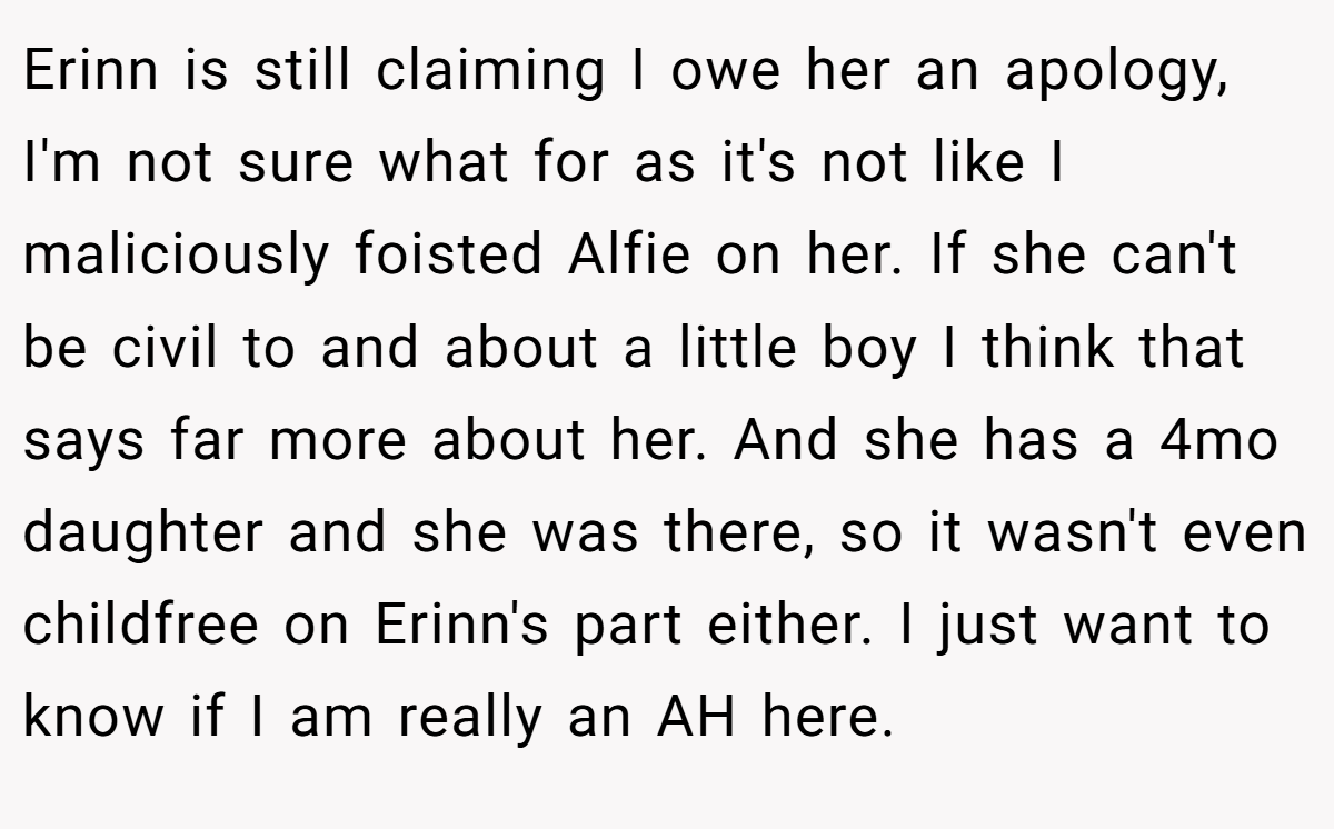 Erinn is still claiming I owe her an apology, I'm not sure what for as it's not like I maliciously foisted Alfie on her. If she can't be civil to and about a little boy I think that says far more about her. And she has a 4mo daughter and she was there, so it wasn't even childfree on Erinn's part either. I just want to know if I am really an AH here.