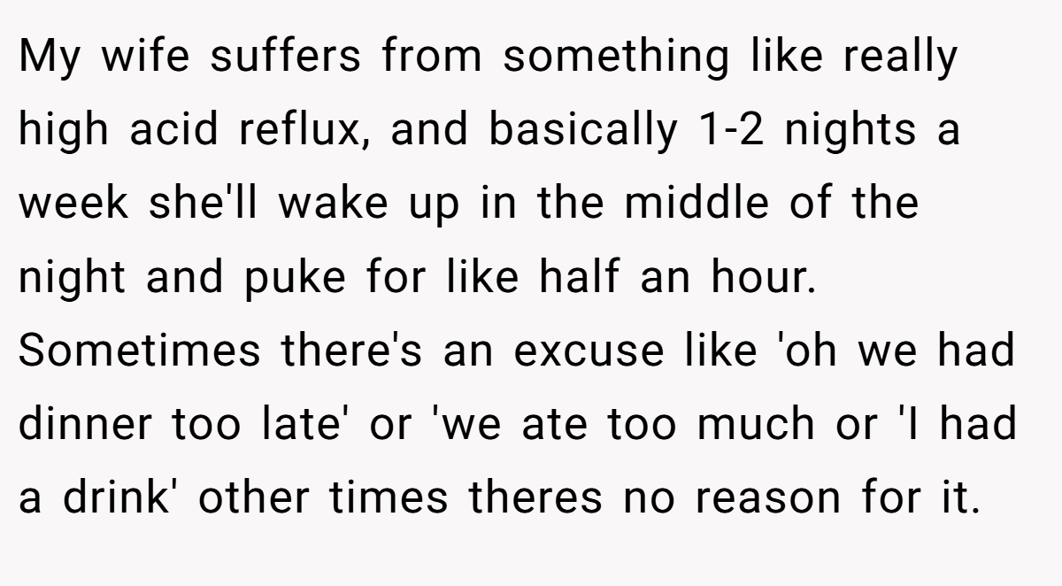 My wife suffers from something like really high acid reflux, and basically 1-2 nights a week she'll wake up in the middle of the night and puke for like half an hour. Sometimes there's an excuse like 'oh we had dinner too late' or 'we ate too much or 'I had a drink' other times theres no reason for it.