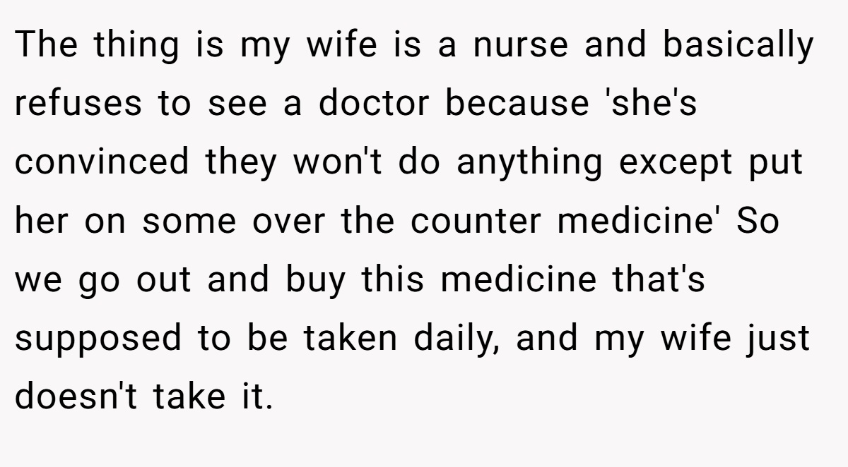 The thing is my wife is a nurse and basically refuses to see a doctor because 'she's convinced they won't do anything except put her on some over the counter medicine' So we go out and buy this medicine that's supposed to be taken daily, and my wife just doesn't take it.
