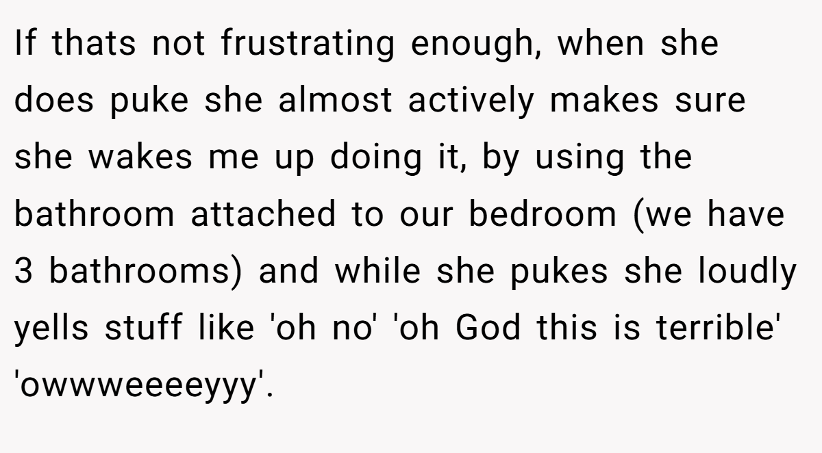If thats not frustrating enough, when she does puke she almost actively makes sure she wakes me up doing it, by using the bathroom attached to our bedroom (we have 3 bathrooms) and while she pukes she loudly yells stuff like 'oh no' 'oh God this is terrible' 'owwweeeeyyy'.