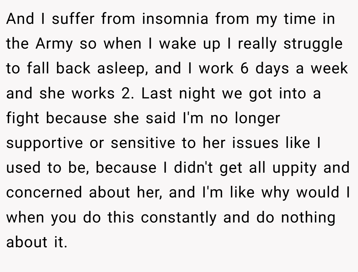And I suffer from insomnia from my time in the Army so when I wake up I really struggle to fall back asleep, and I work 6 days a week and she works 2. Last night we got into a fight because she said I'm no longer supportive or sensitive to her issues like I used to be, because I didn't get all uppity and concerned about her, and I'm like why would I when you do this constantly and do nothing about it.