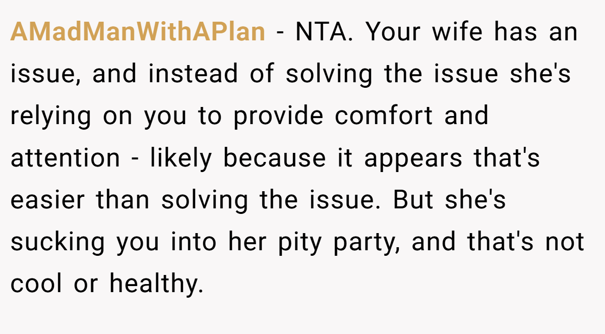 AMadManWithAPlan - NTA. Your wife has an issue, and instead of solving the issue she's relying on you to provide comfort and attention - likely because it appears that's easier than solving the issue. But she's sucking you into her pity party, and that's not cool or healthy.