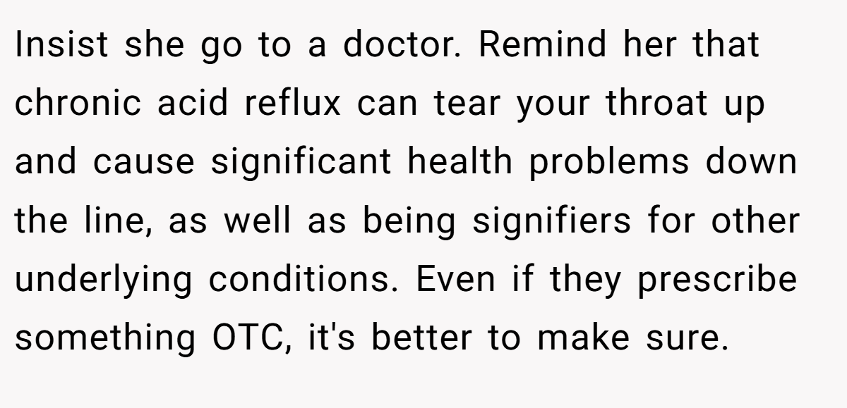 Insist she go to a doctor. Remind her that chronic acid reflux can tear your throat up and cause significant health problems down the line, as well as being signifiers for other underlying conditions. Even if they prescribe something OTC, it's better to make sure.