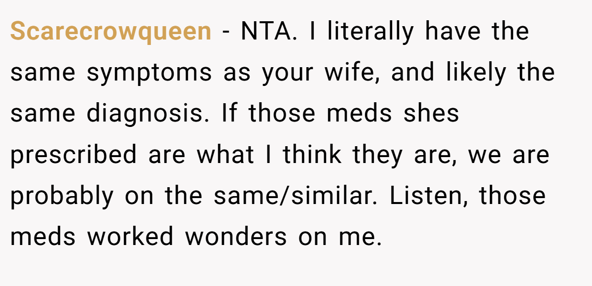Scarecrowqueen - NTA. I literally have the same symptoms as your wife, and likely the same diagnosis. If those meds shes prescribed are what I think they are, we are probably on the same/similar. Listen, those meds worked wonders on me.