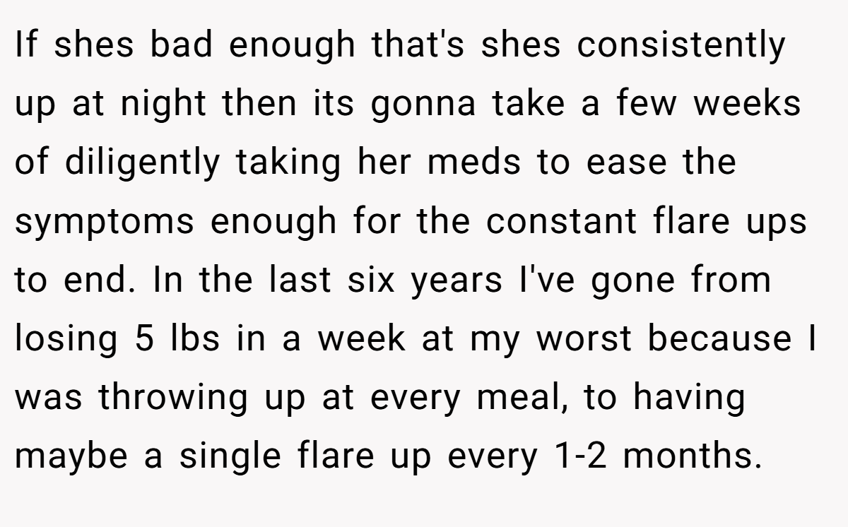 If shes bad enough that's shes consistently up at night then its gonna take a few weeks of diligently taking her meds to ease the symptoms enough for the constant flare ups to end. In the last six years I've gone from losing 5 lbs in a week at my worst because I was throwing up at every meal, to having maybe a single flare up every 1-2 months.