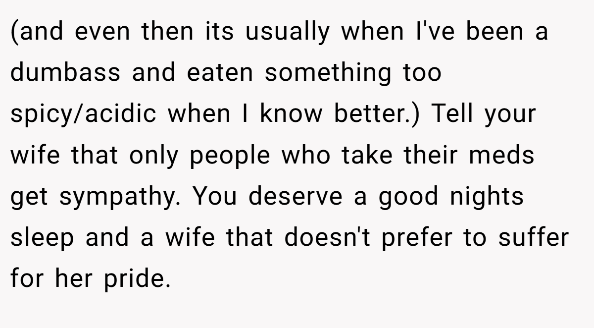 (and even then its usually when I've been a dumbass and eaten something too spicy/acidic when I know better.) Tell your wife that only people who take their meds get sympathy. You deserve a good nights sleep and a wife that doesn't prefer to suffer for her pride.