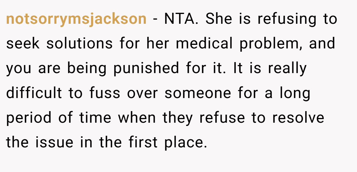 notsorrymsjackson - NTA. She is refusing to seek solutions for her medical problem, and you are being punished for it. It is really difficult to fuss over someone for a long period of time when they refuse to resolve the issue in the first place.
