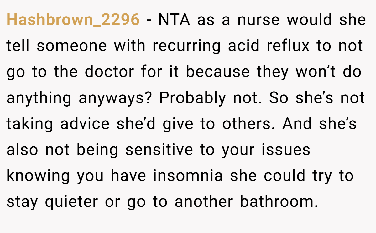 Hashbrown_2296 - NTA as a nurse would she tell someone with recurring acid reflux to not go to the doctor for it because they won’t do anything anyways? Probably not. So she’s not taking advice she’d give to others. And she’s also not being sensitive to your issues knowing you have insomnia she could try to stay quieter or go to another bathroom.