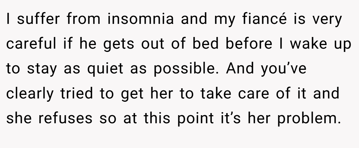 I suffer from insomnia and my fiancé is very careful if he gets out of bed before I wake up to stay as quiet as possible. And you’ve clearly tried to get her to take care of it and she refuses so at this point it’s her problem.