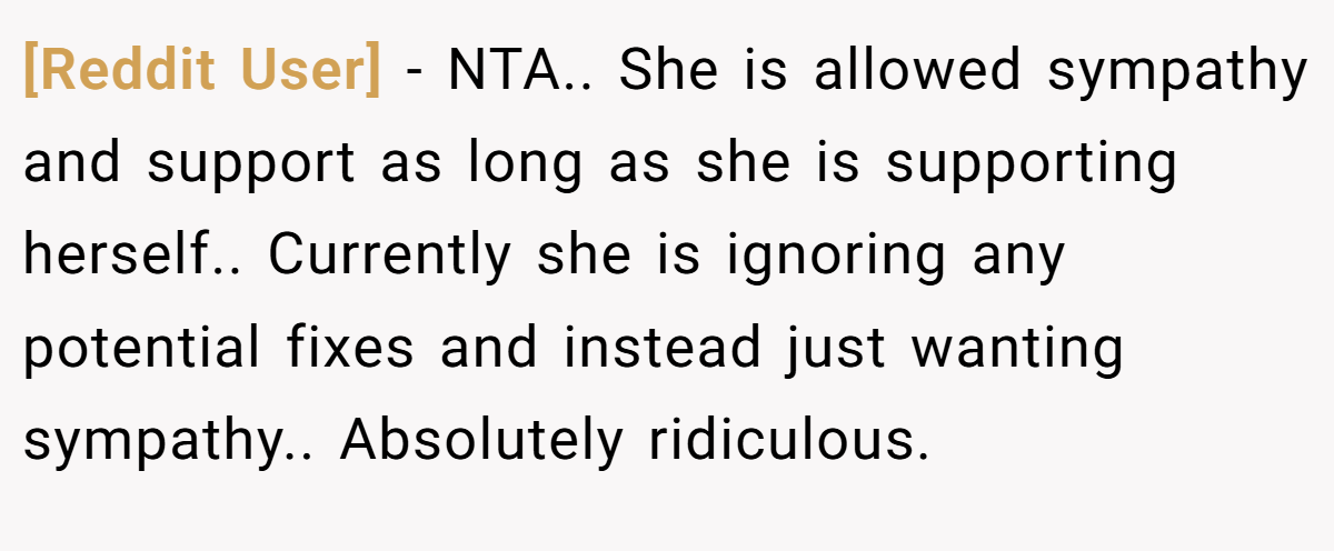 [Reddit User] - NTA.. She is allowed sympathy and support as long as she is supporting herself.. Currently she is ignoring any potential fixes and instead just wanting sympathy.. Absolutely ridiculous.