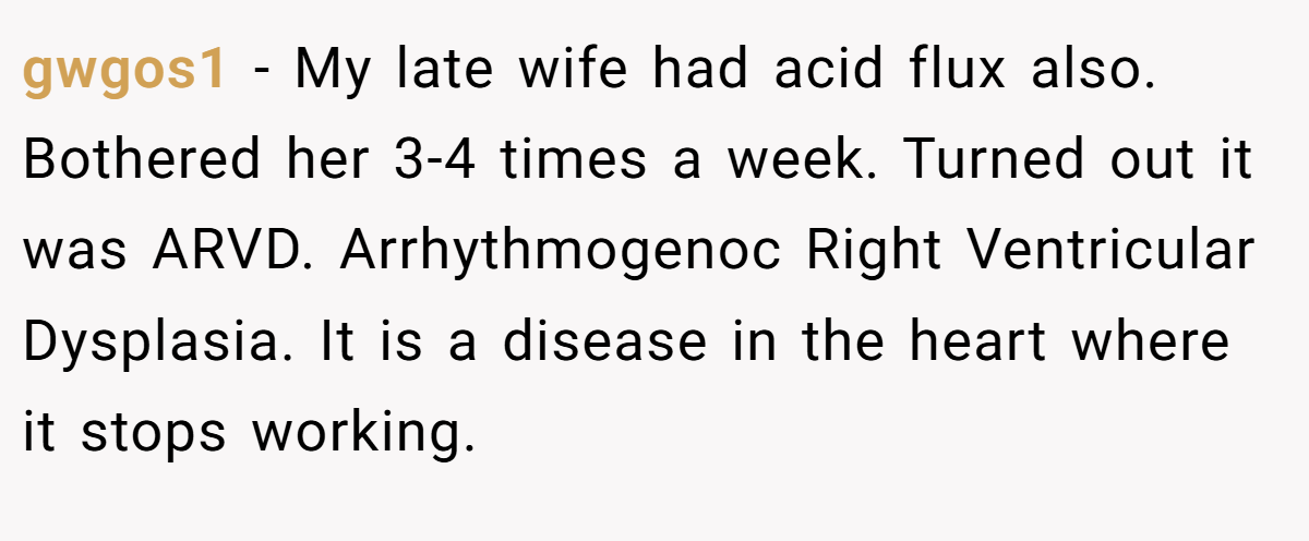 gwgos1 - My late wife had acid flux also. Bothered her 3-4 times a week. Turned out it was ARVD. Arrhythmogenoc Right Ventricular Dysplasia. It is a disease in the heart where it stops working.