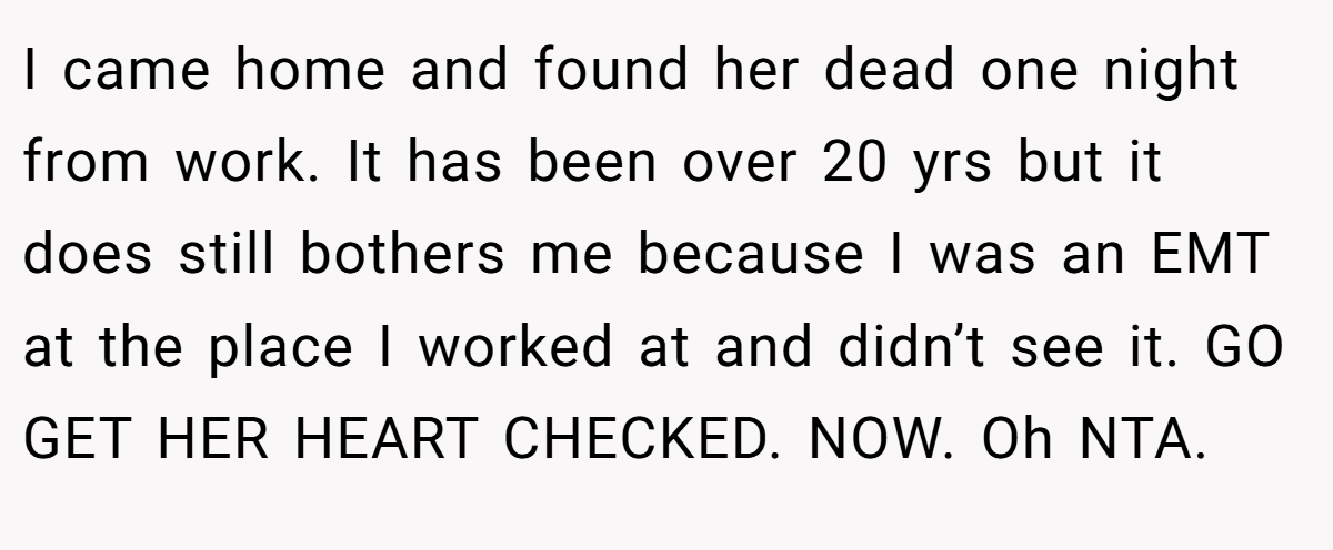 I came home and found her dead one night from work. It has been over 20 yrs but it does still bothers me because I was an EMT at the place I worked at and didn’t see it. GO GET HER HEART CHECKED. NOW. Oh NTA.