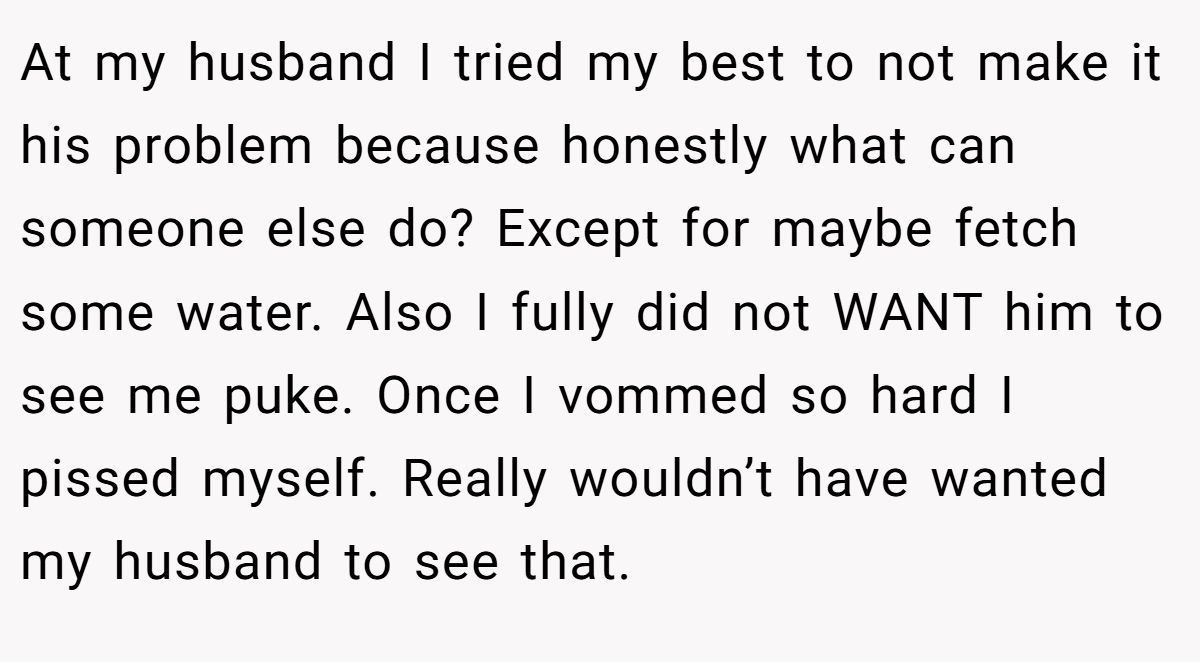 At my husband I tried my best to not make it his problem because honestly what can someone else do? Except for maybe fetch some water. Also I fully did not WANT him to see me puke. Once I vommed so hard I pissed myself. Really wouldn’t have wanted my husband to see that.