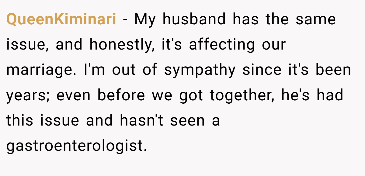 QueenKiminari - My husband has the same issue, and honestly, it's affecting our marriage. I'm out of sympathy since it's been years; even before we got together, he's had this issue and hasn't seen a gastroenterologist.