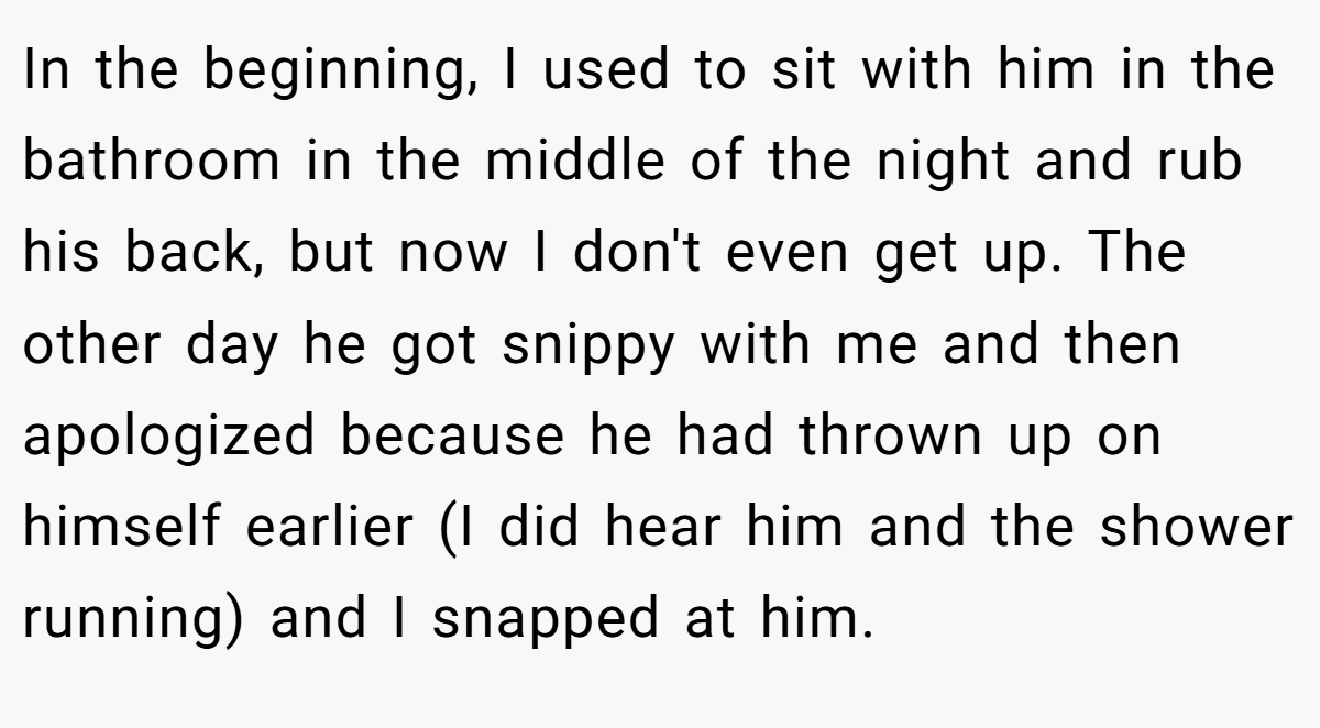 In the beginning, I used to sit with him in the bathroom in the middle of the night and rub his back, but now I don't even get up. The other day he got snippy with me and then apologized because he had thrown up on himself earlier (I did hear him and the shower running) and I snapped at him.