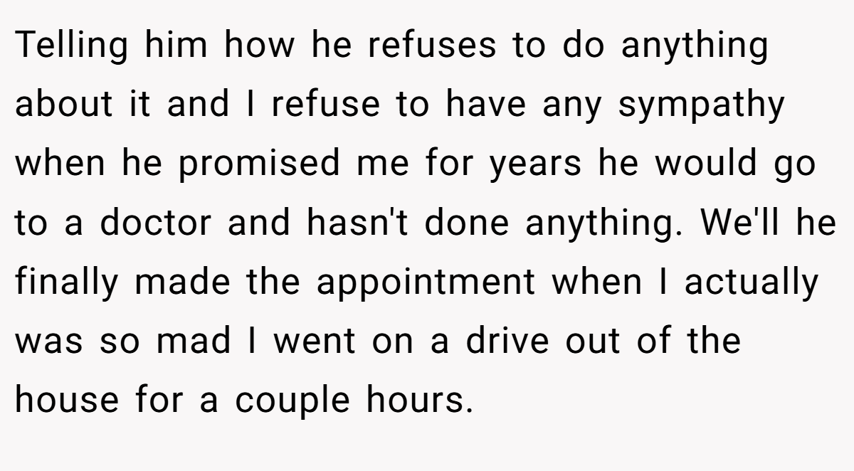 Telling him how he refuses to do anything about it and I refuse to have any sympathy when he promised me for years he would go to a doctor and hasn't done anything. We'll he finally made the appointment when I actually was so mad I went on a drive out of the house for a couple hours.