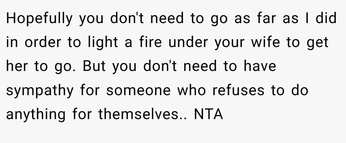 Hopefully you don't need to go as far as I did in order to light a fire under your wife to get her to go. But you don't need to have sympathy for someone who refuses to do anything for themselves.. NTA