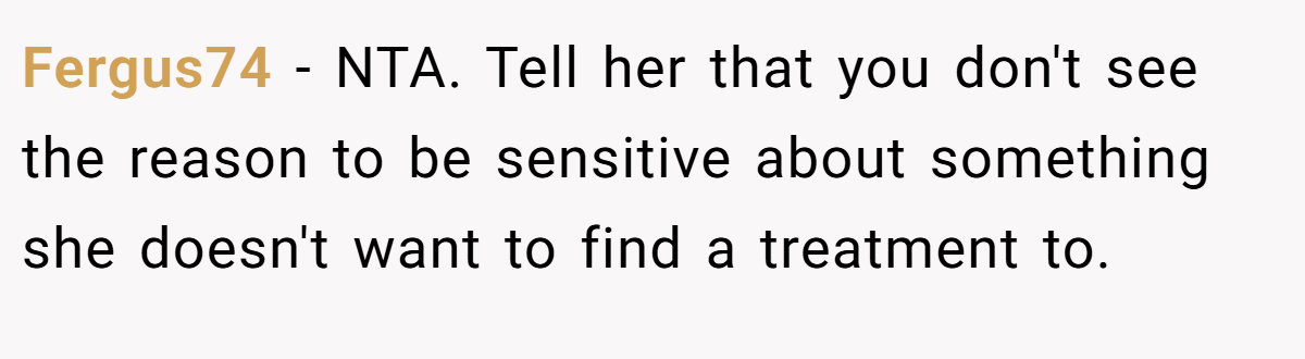 Fergus74 - NTA. Tell her that you don't see the reason to be sensitive about something she doesn't want to find a treatment to.