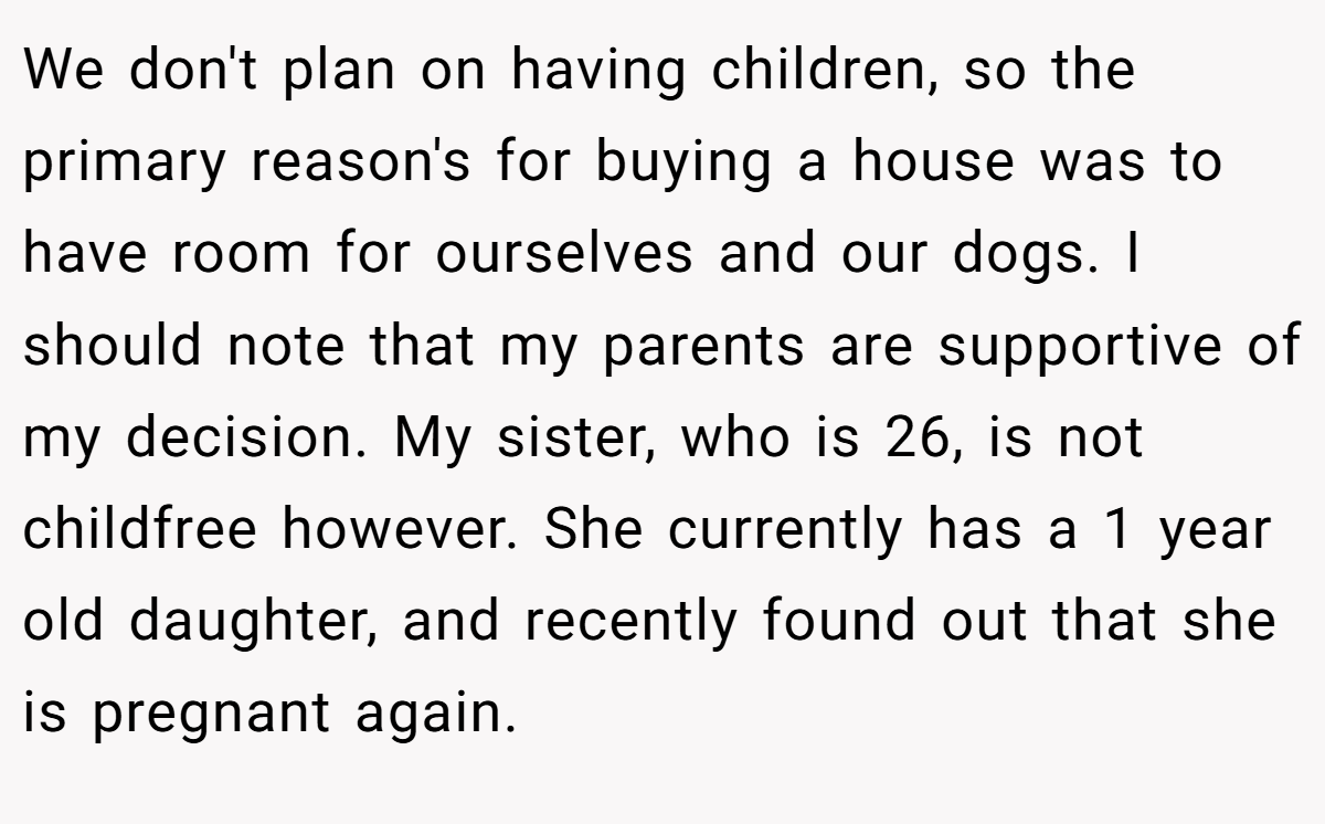 We don't plan on having children, so the primary reason's for buying a house was to have room for ourselves and our dogs. I should note that my parents are supportive of my decision. My sister, who is 26, is not childfree however. She currently has a 1 year old daughter, and recently found out that she is pregnant again.