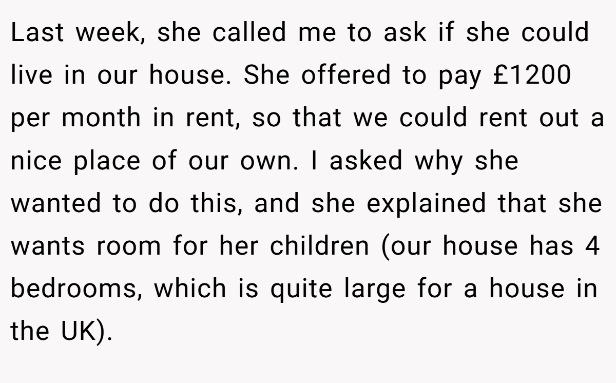 Last week, she called me to ask if she could live in our house. She offered to pay £1200 per month in rent, so that we could rent out a nice place of our own. I asked why she wanted to do this, and she explained that she wants room for her children (our house has 4 bedrooms, which is quite large for a house in the UK).