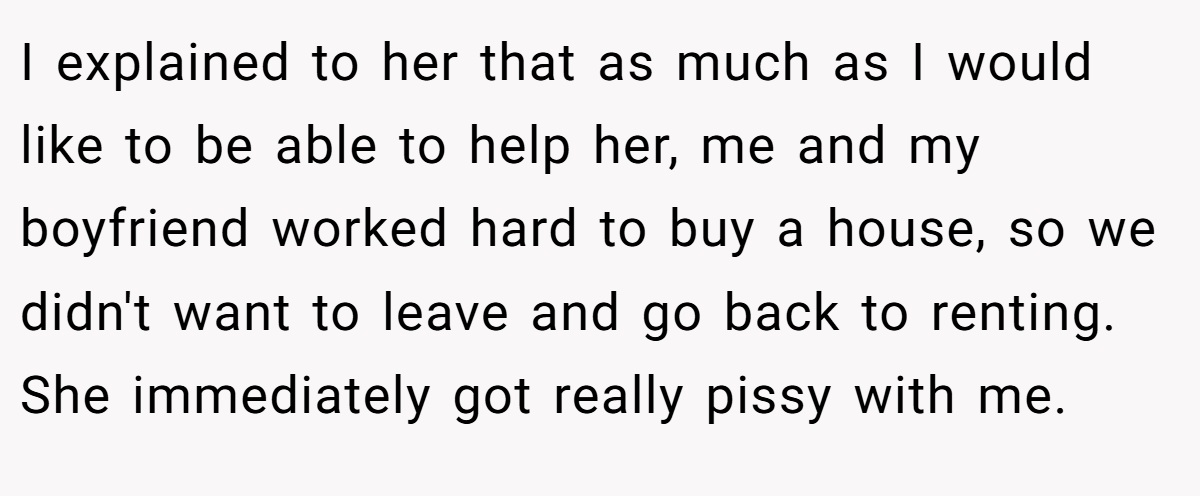 I explained to her that as much as I would like to be able to help her, me and my boyfriend worked hard to buy a house, so we didn't want to leave and go back to renting. She immediately got really pissy with me.