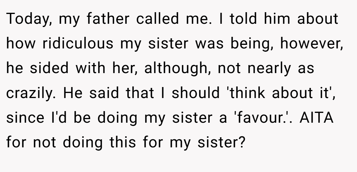 Today, my father called me. I told him about how ridiculous my sister was being, however, he sided with her, although, not nearly as crazily. He said that I should 'think about it', since I'd be doing my sister a 'favour.'. AITA for not doing this for my sister?