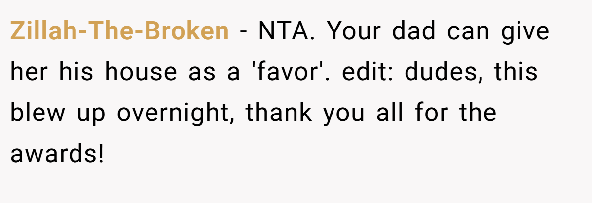 Zillah-The-Broken − NTA. Your dad can give her his house as a 'favor'. edit: dudes, this blew up overnight, thank you all for the awards!