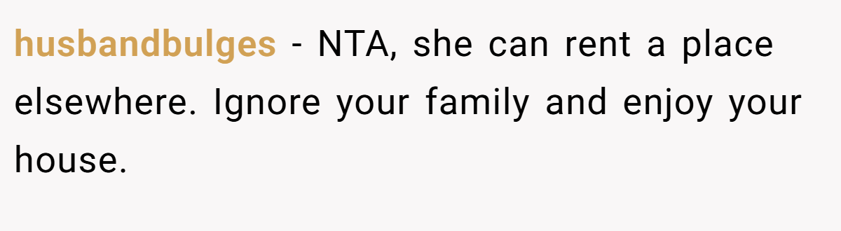 husbandbulges − NTA, she can rent a place elsewhere. Ignore your family and enjoy your house.