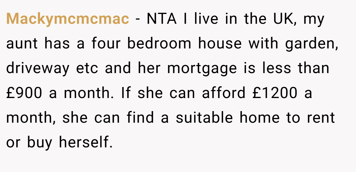 Mackymcmcmac − NTA I live in the UK, my aunt has a four bedroom house with garden, driveway etc and her mortgage is less than £900 a month. If she can afford £1200 a month, she can find a suitable home to rent or buy herself.