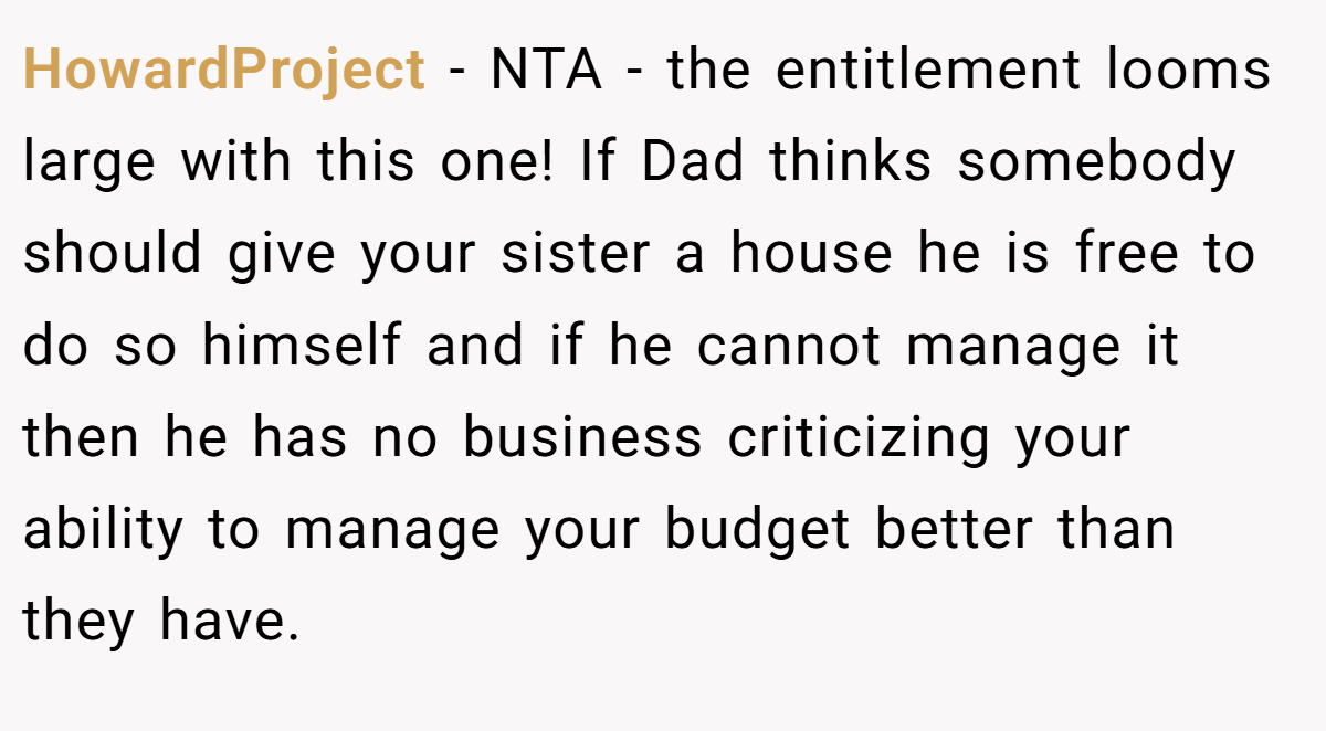 HowardProject − NTA - the entitlement looms large with this one! If Dad thinks somebody should give your sister a house he is free to do so himself and if he cannot manage it then he has no business criticizing your ability to manage your budget better than they have.