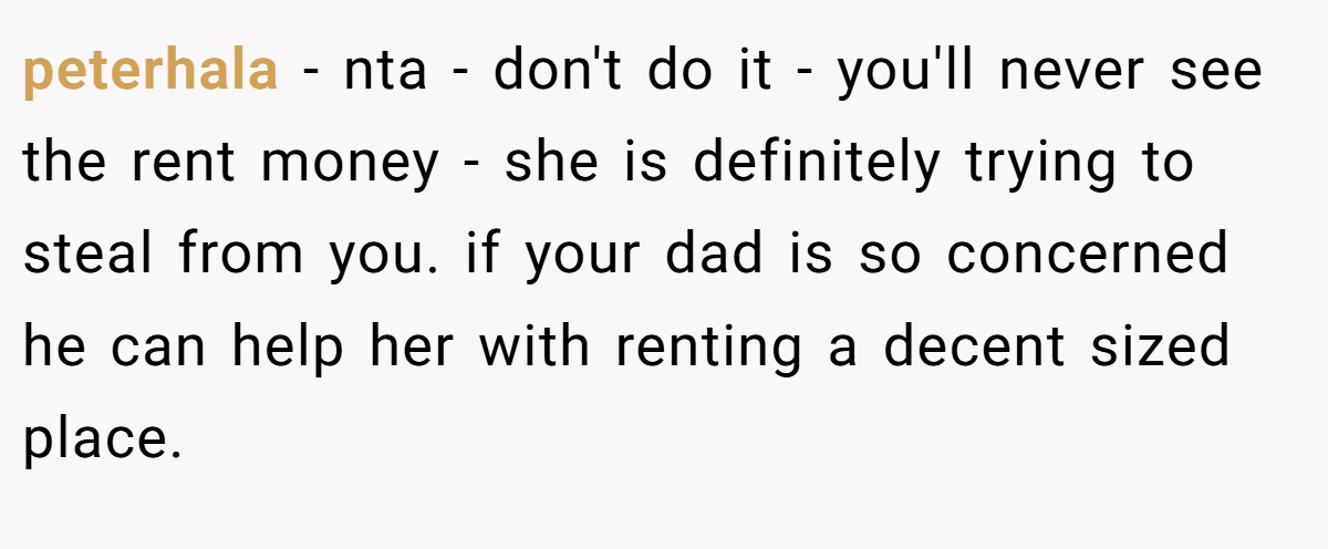 peterhala − nta - don't do it - you'll never see the rent money - she is definitely trying to steal from you. if your dad is so concerned he can help her with renting a decent sized place.