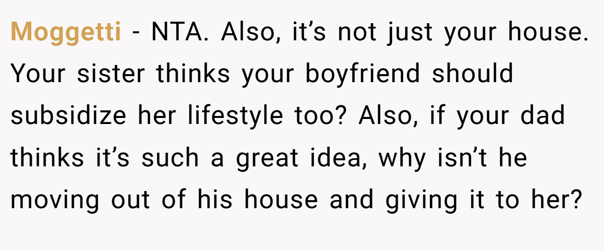 Moggetti − NTA. Also, it’s not just your house. Your sister thinks your boyfriend should subsidize her lifestyle too? Also, if your dad thinks it’s such a great idea, why isn’t he moving out of his house and giving it to her?