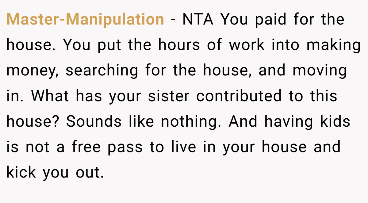Master-Manipulation − NTA You paid for the house. You put the hours of work into making money, searching for the house, and moving in. What has your sister contributed to this house? Sounds like nothing. And having kids is not a free pass to live in your house and kick you out.