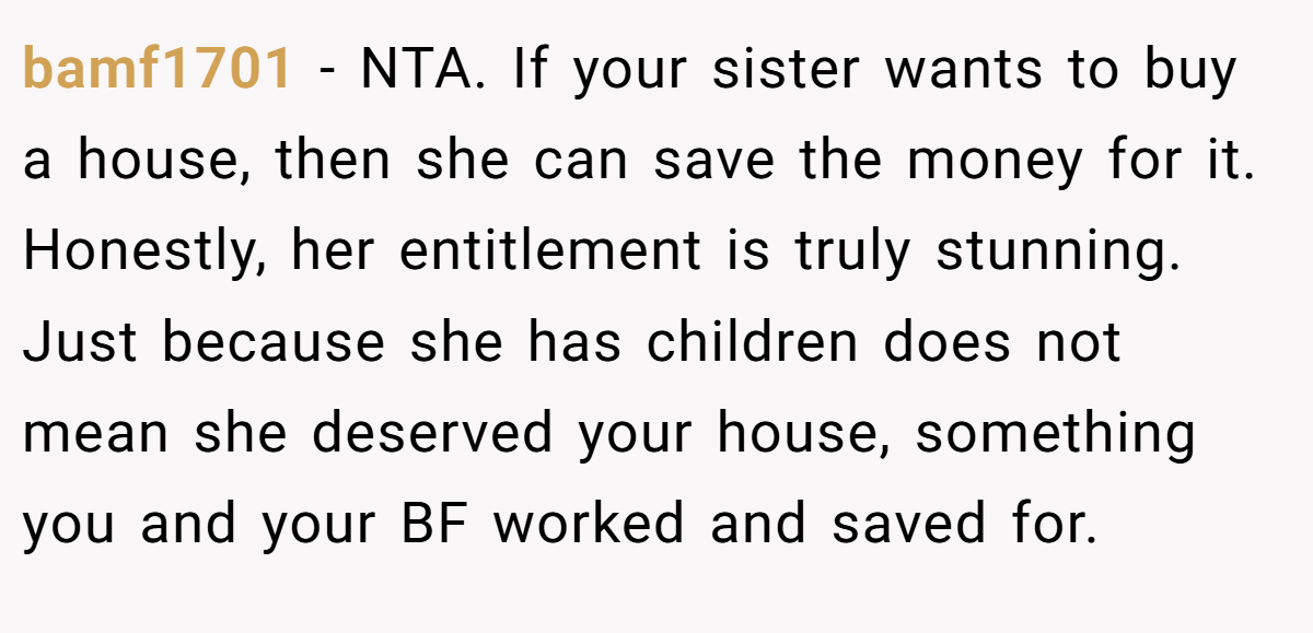 bamf1701 − NTA. If your sister wants to buy a house, then she can save the money for it. Honestly, her entitlement is truly stunning. Just because she has children does not mean she deserved your house, something you and your BF worked and saved for.