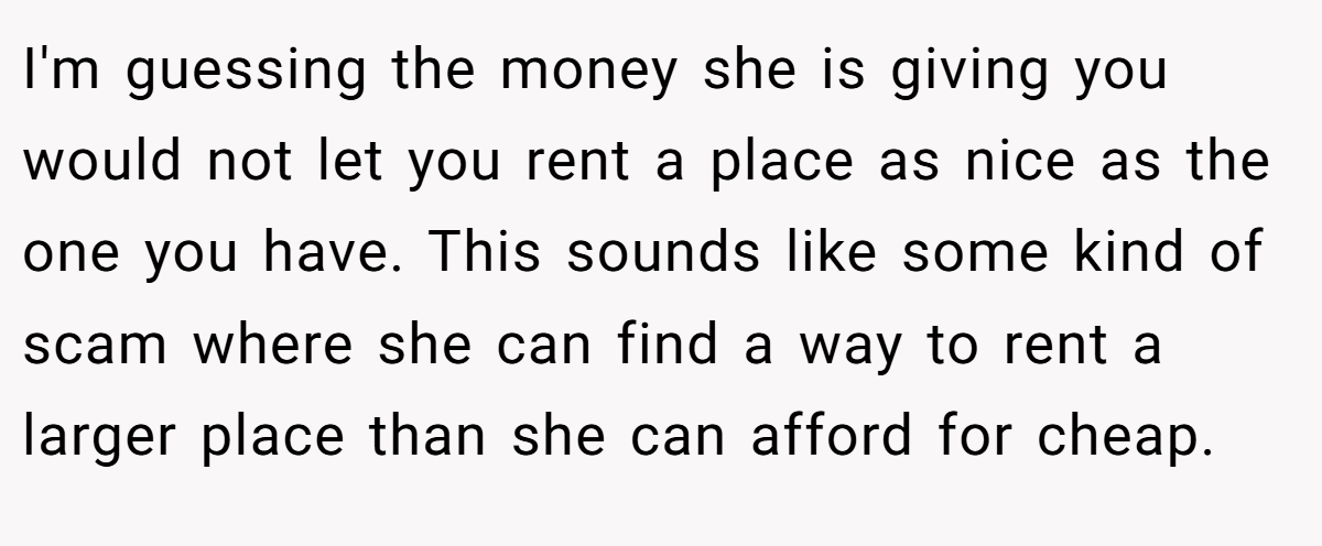 I'm guessing the money she is giving you would not let you rent a place as nice as the one you have. This sounds like some kind of scam where she can find a way to rent a larger place than she can afford for cheap.