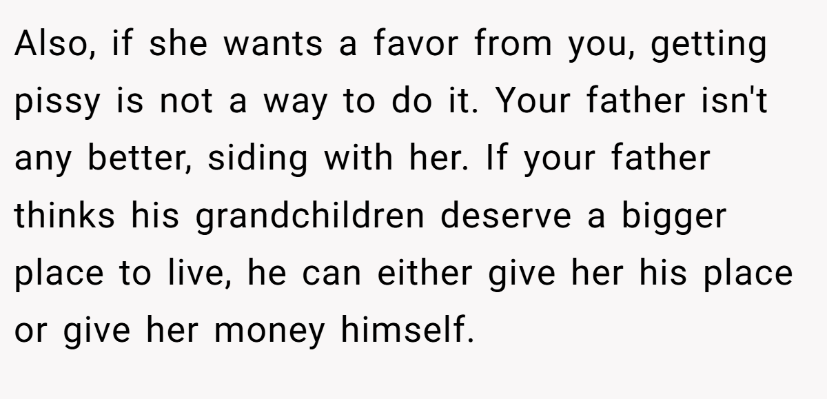 Also, if she wants a favor from you, getting pissy is not a way to do it. Your father isn't any better, siding with her. If your father thinks his grandchildren deserve a bigger place to live, he can either give her his place or give her money himself.