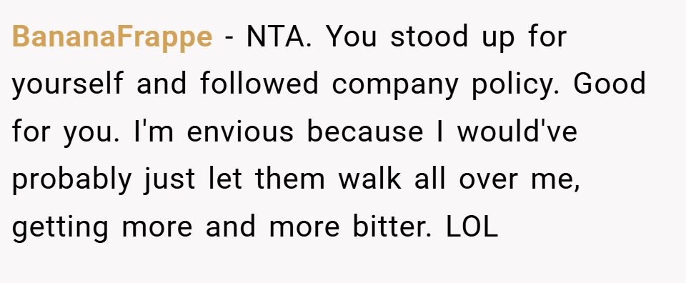 BananaFrappe − NTA. You stood up for yourself and followed company policy. Good for you. I'm envious because I would've probably just let them walk all over me, getting more and more bitter. LOL