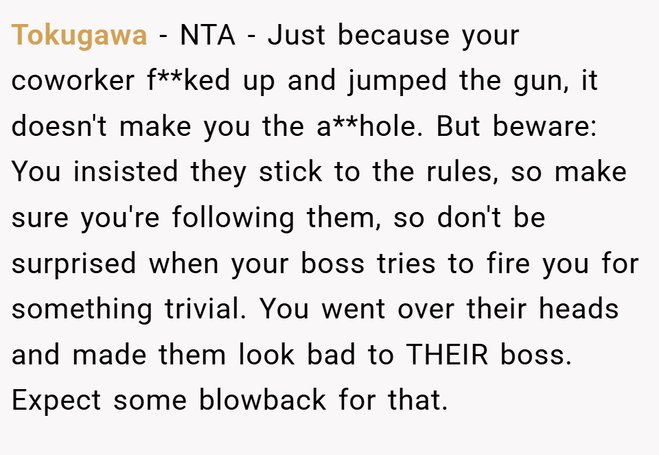 Tokugawa − NTA - Just because your coworker f**ked up and jumped the gun, it doesn't make you the a**hole. But beware: You insisted they stick to the rules, so make sure you're following them, so don't be surprised when your boss tries to fire you for something trivial. You went over their heads and made them look bad to THEIR boss. Expect some blowback for that.