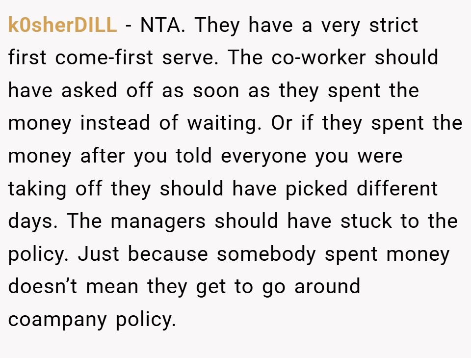 k0sherDILL − NTA. They have a very strict first come-first serve. The co-worker should have asked off as soon as they spent the money instead of waiting. Or if they spent the money after you told everyone you were taking off they should have picked different days. The managers should have stuck to the policy. Just because somebody spent money doesn’t mean they get to go around coampany policy.