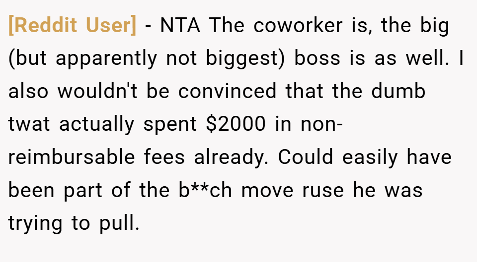 [Reddit User] − NTA The coworker is, the big (but apparently not biggest) boss is as well. I also wouldn't be convinced that the dumb twat actually spent $2000 in non-reimbursable fees already. Could easily have been part of the b**ch move ruse he was trying to pull.
