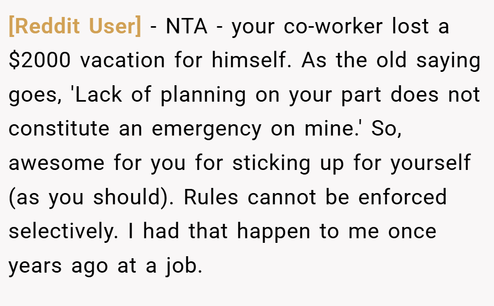 [Reddit User] − NTA - your co-worker lost a $2000 vacation for himself. As the old saying goes, 'Lack of planning on your part does not constitute an emergency on mine.' So, awesome for you for sticking up for yourself (as you should). Rules cannot be enforced selectively. I had that happen to me once years ago at a job.