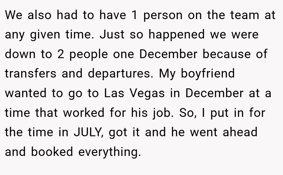 We also had to have 1 person on the team at any given time. Just so happened we were down to 2 people one December because of transfers and departures. My boyfriend wanted to go to Las Vegas in December at a time that worked for his job. So, I put in for the time in JULY, got it and he went ahead and booked everything.