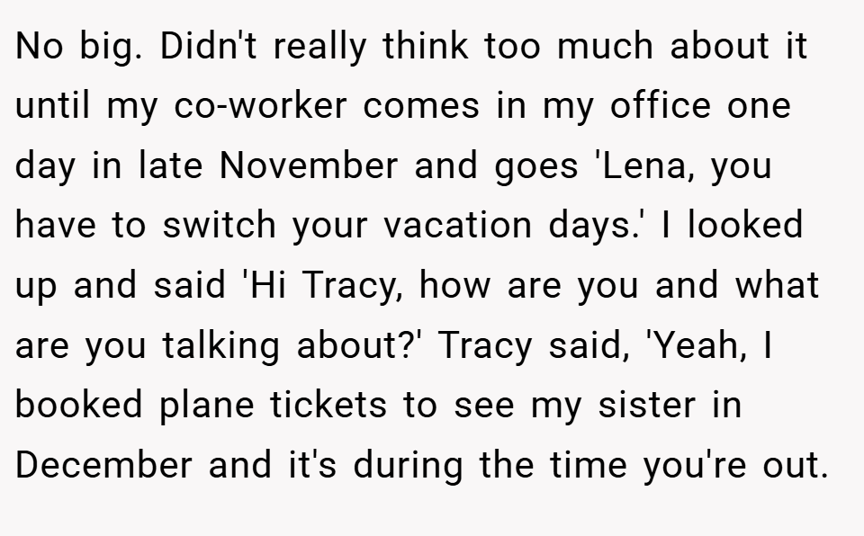 No big. Didn't really think too much about it until my co-worker comes in my office one day in late November and goes 'Lena, you have to switch your vacation days.' I looked up and said 'Hi Tracy, how are you and what are you talking about?' Tracy said, 'Yeah, I booked plane tickets to see my sister in December and it's during the time you're out.