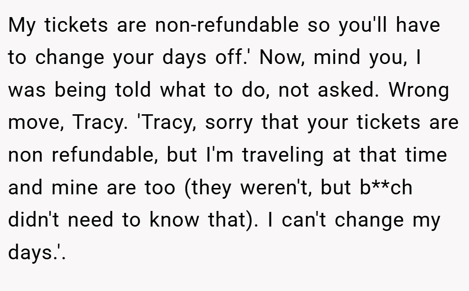 My tickets are non-refundable so you'll have to change your days off.' Now, mind you, I was being told what to do, not asked. Wrong move, Tracy. 'Tracy, sorry that your tickets are non refundable, but I'm traveling at that time and mine are too (they weren't, but b**ch didn't need to know that). I can't change my days.'.
