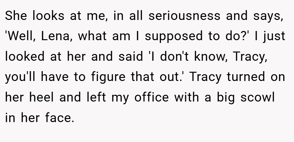 She looks at me, in all seriousness and says, 'Well, Lena, what am I supposed to do?' I just looked at her and said 'I don't know, Tracy, you'll have to figure that out.' Tracy turned on her heel and left my office with a big scowl in her face.